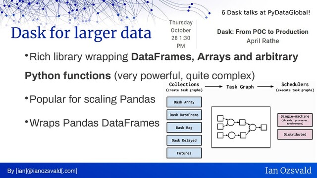 
Rich library wrapping DataFrames, Arrays and arbitrary
Python functions (very powerful, quite complex)

Popular for scaling Pandas

Wraps Pandas DataFrames
Dask for larger data
By [ian]@ianozsvald[.com] Ian Ozsvald
6 Dask talks at PyDataGlobal!
