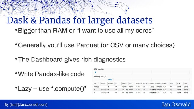 
Bigger than RAM or “I want to use all my cores”

Generally you’ll use Parquet (or CSV or many choices)

The Dashboard gives rich diagnostics

Write Pandas-like code

Lazy – use “.compute()”
Dask & Pandas for larger datasets
By [ian]@ianozsvald[.com] Ian Ozsvald
