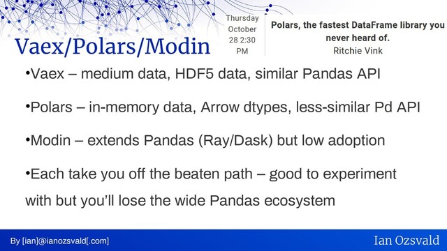 •Vaex – medium data, HDF5 data, similar Pandas API
•Polars – in-memory data, Arrow dtypes, less-similar Pd API
•Modin – extends Pandas (Ray/Dask) but low adoption
•Each take you off the beaten path – good to experiment
with but you’ll lose the wide Pandas ecosystem
Vaex/Polars/Modin
By [ian]@ianozsvald[.com] Ian Ozsvald
