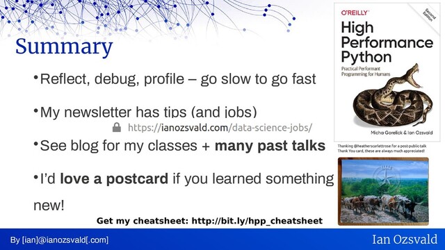 
Reflect, debug, profile – go slow to go fast

My newsletter has tips (and jobs)

See blog for my classes + many past talks

I’d love a postcard if you learned something
new!
Summary
By [ian]@ianozsvald[.com] Ian Ozsvald
Get my cheatsheet: http://bit.ly/hpp_cheatsheet
