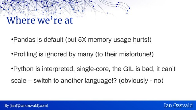 •Pandas is default (but 5X memory usage hurts!)
•Profiling is ignored by many (to their misfortune!)
•Python is interpreted, single-core, the GIL is bad, it can’t
scale – switch to another language!? (obviously - no)
Where we’re at
By [ian]@ianozsvald[.com] Ian Ozsvald
