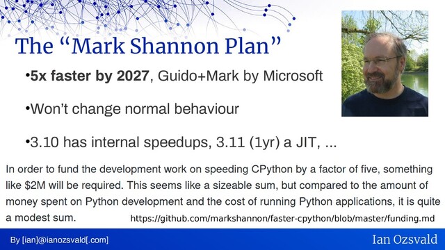 •5x faster by 2027, Guido+Mark by Microsoft
•Won’t change normal behaviour
•3.10 has internal speedups, 3.11 (1yr) a JIT, ...
The “Mark Shannon Plan”
By [ian]@ianozsvald[.com] Ian Ozsvald
https://github.com/markshannon/faster-cpython/blob/master/funding.md

