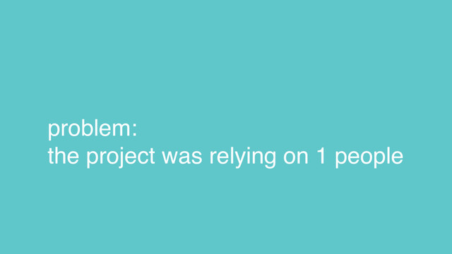 problem:
the project was relying on 1 people
