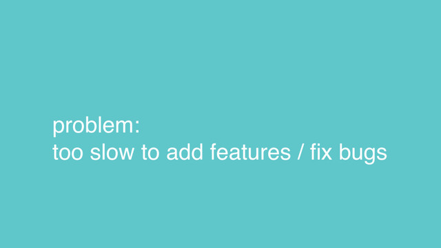problem:
too slow to add features / ﬁx bugs
