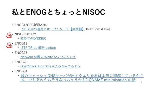 私とENOGとちょっとNISOC
• ENOG4/OSC新潟2010
• ISP の中の運用とオープンソース【実践編】 (NetFlow,sFlow)
• NISOC 2011/2
• 初めてのDNSSEC
• ENOG19
• IETF TRILL 最新 update
• ENOG27
• Network 装置の White box 化について
• ENOG28
• OpenStack Juno で何が入るかみてみよう
• ENOG34
• 君のキャッシュDNSサーバが出すクエリを君は本当に理解しているか？
あ、でもそのうちそうなっちゃうかも? QNAME minimisation の話
♨️
♨️
2

