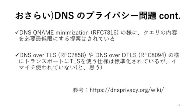 おさらい)DNS のプライバシー問題 cont.
✓DNS QNAME minimization (RFC7816) の様に、クエリの内容
を必要最低限にする提案はされている
✓DNS over TLS (RFC7858) や DNS over DTLS (RFC8094) の様
にトランスポートにTLSを使う仕様は標準化されているが、イ
マイチ使われていない(と、思う)
参考：https://dnsprivacy.org/wiki/
11
