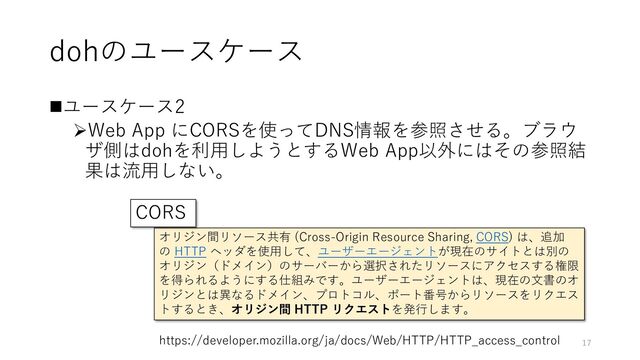 dohのユースケース
◼ユースケース2
➢Web App にCORSを使ってDNS情報を参照させる。ブラウ
ザ側はdohを利用しようとするWeb App以外にはその参照結
果は流用しない。
オリジン間リソース共有 (Cross-Origin Resource Sharing, CORS) は、追加
の HTTP ヘッダを使用して、ユーザーエージェントが現在のサイトとは別の
オリジン（ドメイン）のサーバーから選択されたリソースにアクセスする権限
を得られるようにする仕組みです。ユーザーエージェントは、現在の文書のオ
リジンとは異なるドメイン、プロトコル、ポート番号からリソースをリクエス
トするとき、オリジン間 HTTP リクエストを発行します。
https://developer.mozilla.org/ja/docs/Web/HTTP/HTTP_access_control
CORS
17
