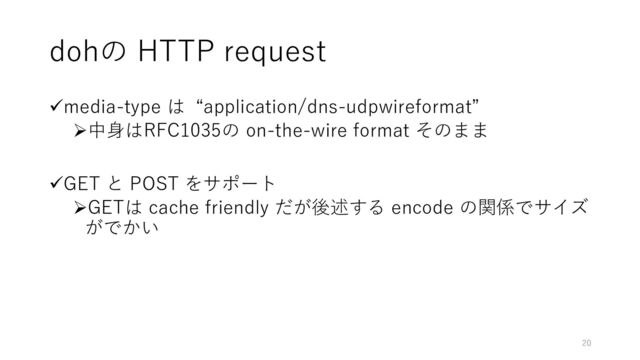 dohの HTTP request
✓media-type は “application/dns-udpwireformat”
➢中身はRFC1035の on-the-wire format そのまま
✓GET と POST をサポート
➢GETは cache friendly だが後述する encode の関係でサイズ
がでかい
20
