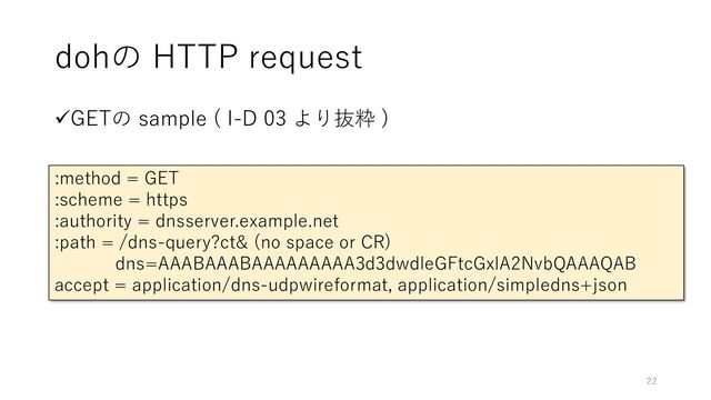 dohの HTTP request
✓GETの sample ( I-D 03 より抜粋 )
:method = GET
:scheme = https
:authority = dnsserver.example.net
:path = /dns-query?ct& (no space or CR)
dns=AAABAAABAAAAAAAAA3d3dwdleGFtcGxlA2NvbQAAAQAB
accept = application/dns-udpwireformat, application/simpledns+json
22
