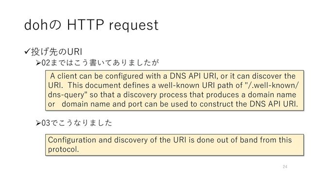 dohの HTTP request
✓投げ先のURI
➢02まではこう書いてありましたが
➢03でこうなりました
Configuration and discovery of the URI is done out of band from this
protocol.
A client can be configured with a DNS API URI, or it can discover the
URI. This document defines a well-known URI path of "/.well-known/
dns-query" so that a discovery process that produces a domain name
or domain name and port can be used to construct the DNS API URI.
24
