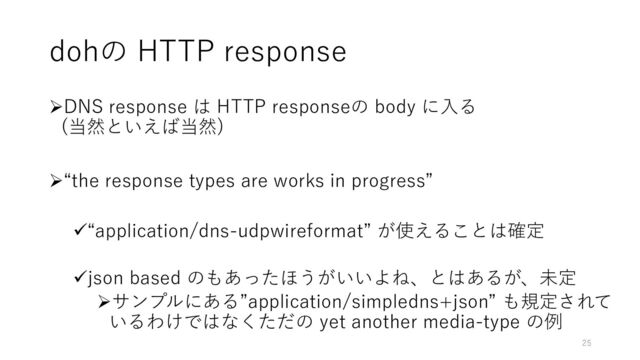 dohの HTTP response
➢DNS response は HTTP responseの body に入る
(当然といえば当然)
➢“the response types are works in progress”
✓“application/dns-udpwireformat” が使えることは確定
✓json based のもあったほうがいいよね、とはあるが、未定
➢サンプルにある”application/simpledns+json” も規定されて
いるわけではなくただの yet another media-type の例
25

