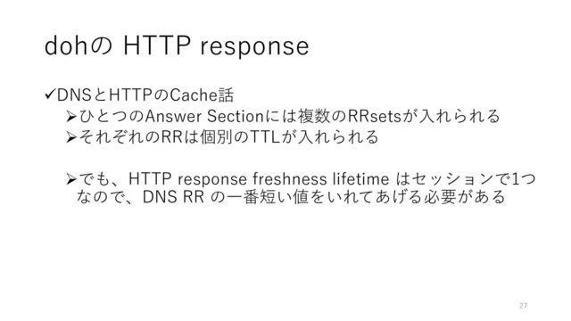 dohの HTTP response
✓DNSとHTTPのCache話
➢ひとつのAnswer Sectionには複数のRRsetsが入れられる
➢それぞれのRRは個別のTTLが入れられる
➢でも、HTTP response freshness lifetime はセッションで1つ
なので、DNS RR の一番短い値をいれてあげる必要がある
27
