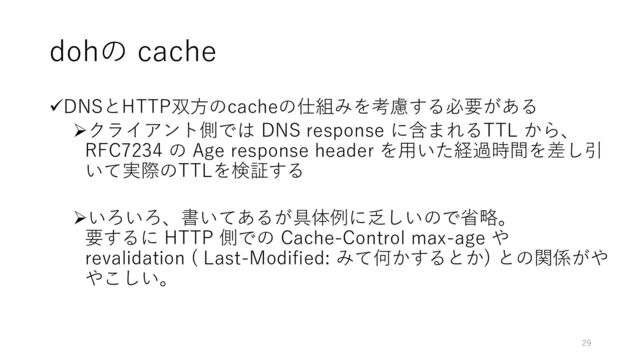 dohの cache
✓DNSとHTTP双方のcacheの仕組みを考慮する必要がある
➢クライアント側では DNS response に含まれるTTL から、
RFC7234 の Age response header を用いた経過時間を差し引
いて実際のTTLを検証する
➢いろいろ、書いてあるが具体例に乏しいので省略。
要するに HTTP 側での Cache-Control max-age や
revalidation ( Last-Modified: みて何かするとか) との関係がや
やこしい。
29
