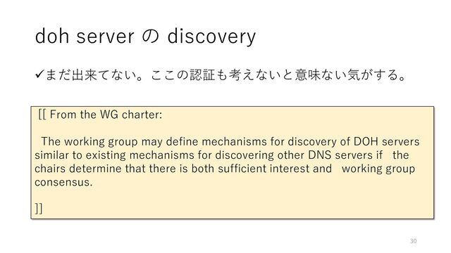 doh server の discovery
✓まだ出来てない。ここの認証も考えないと意味ない気がする。
[[ From the WG charter:
The working group may define mechanisms for discovery of DOH servers
similar to existing mechanisms for discovering other DNS servers if the
chairs determine that there is both sufficient interest and working group
consensus.
]]
30
