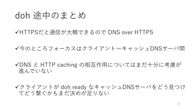 doh 途中のまとめ
✓HTTPSだと通信が大概できるので DNS over HTTPS
✓今のところフォーカスはクライアント〜キャッシュDNSサーバ間
✓DNS と HTTP caching の相互作用についてはまだ十分に考慮が
進んでいない
✓クライアントが doh ready なキャッシュDNSサーバをどう見つけ
てどう繋ぐかもまだ決めが足りない
31
