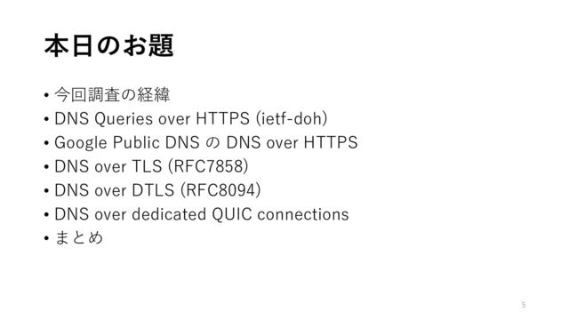 本日のお題
• 今回調査の経緯
• DNS Queries over HTTPS (ietf-doh)
• Google Public DNS の DNS over HTTPS
• DNS over TLS (RFC7858)
• DNS over DTLS (RFC8094)
• DNS over dedicated QUIC connections
• まとめ
5
