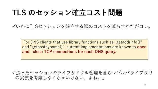 ✓いかにTLSセッションを確立する際のコストを減らすかだがコレ。
✓張ったセッションのライフサイクル管理を含むレゾルバライブラリ
の実装を考慮しなくちゃいけない、よね。。
TLS のセッション確立コスト問題
For DNS clients that use library functions such as "getaddrinfo()"
and "gethostbyname()", current implementations are known to open
and close TCP connections for each DNS query.
44
