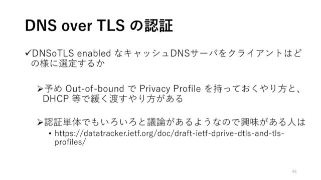 ✓DNSoTLS enabled なキャッシュDNSサーバをクライアントはど
の様に選定するか
➢予め Out-of-bound で Privacy Profile を持っておくやり方と、
DHCP 等で緩く渡すやり方がある
➢認証単体でもいろいろと議論があるようなので興味がある人は
• https://datatracker.ietf.org/doc/draft-ietf-dprive-dtls-and-tls-
profiles/
DNS over TLS の認証
46
