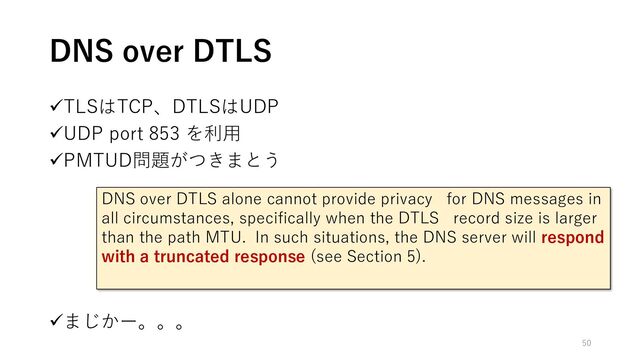 ✓TLSはTCP、DTLSはUDP
✓UDP port 853 を利用
✓PMTUD問題がつきまとう
✓まじかー。。。
DNS over DTLS
DNS over DTLS alone cannot provide privacy for DNS messages in
all circumstances, specifically when the DTLS record size is larger
than the path MTU. In such situations, the DNS server will respond
with a truncated response (see Section 5).
50
