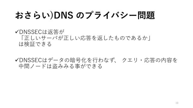 おさらい)DNS のプライバシー問題
✓DNSSECは返答が
「正しいサーバが正しい応答を返したものであるか」
は検証できる
✓DNSSECはデータの暗号化を行わなず、 クエリ・応答の内容を
中間ノードは盗みみる事ができる
10

