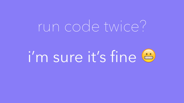 i’m sure it’s ﬁne 
run code twice?
