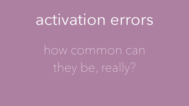activation errors
how common can
they be, really?

