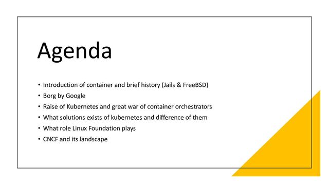 Agenda
• Introduction of container and brief history (Jails & FreeBSD)
• Borg by Google
• Raise of Kubernetes and great war of container orchestrators
• What solutions exists of kubernetes and difference of them
• What role Linux Foundation plays
• CNCF and its landscape
