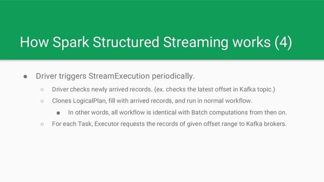 How Spark Structured Streaming works (4)
● Driver triggers StreamExecution periodically.
○ Driver checks newly arrived records. (ex. checks the latest offset in Kafka topic.)
○ Clones LogicalPlan, fill with arrived records, and run in normal workflow.
■ In other words, all workflow is identical with Batch computations from then on.
○ For each Task, Executor requests the records of given offset range to Kafka brokers.
