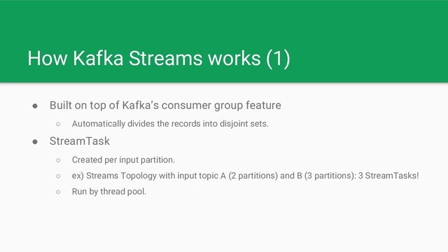 How Kafka Streams works (1)
● Built on top of Kafka’s consumer group feature
○ Automatically divides the records into disjoint sets.
● StreamTask
○ Created per input partition.
○ ex) Streams Topology with input topic A (2 partitions) and B (3 partitions): 3 StreamTasks!
○ Run by thread pool.
