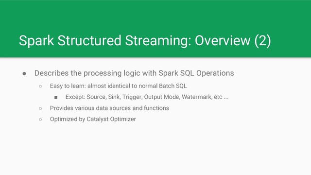 Spark Structured Streaming: Overview (2)
● Describes the processing logic with Spark SQL Operations
○ Easy to learn: almost identical to normal Batch SQL
■ Except: Source, Sink, Trigger, Output Mode, Watermark, etc ...
○ Provides various data sources and functions
○ Optimized by Catalyst Optimizer

