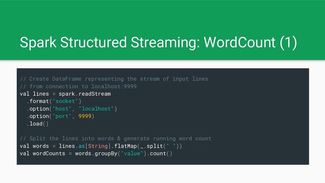 Spark Structured Streaming: WordCount (1)
// Create DataFrame representing the stream of input lines
// from connection to localhost:9999
val lines = spark.readStream
.format("socket")
.option("host", "localhost")
.option("port", 9999)
.load()
// Split the lines into words & generate running word count
val words = lines.as[String].flatMap(_.split(" "))
val wordCounts = words.groupBy("value").count()
