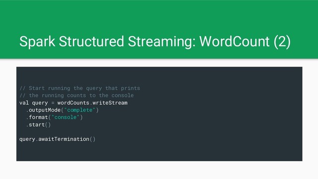 Spark Structured Streaming: WordCount (2)
// Start running the query that prints
// the running counts to the console
val query = wordCounts.writeStream
.outputMode("complete")
.format("console")
.start()
query.awaitTermination()
