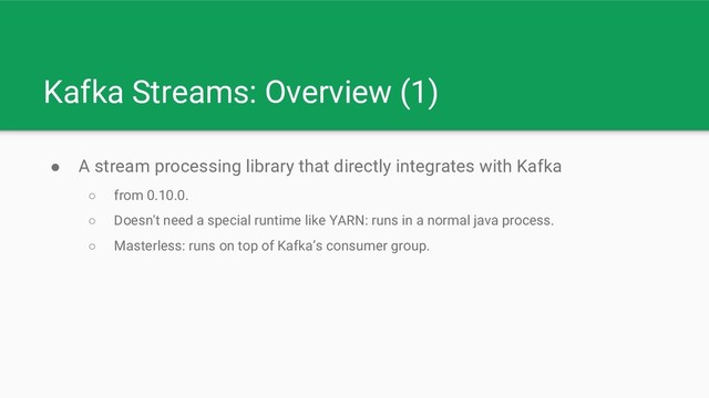 Kafka Streams: Overview (1)
● A stream processing library that directly integrates with Kafka
○ from 0.10.0.
○ Doesn't need a special runtime like YARN: runs in a normal java process.
○ Masterless: runs on top of Kafka’s consumer group.
