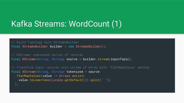 Kafka Streams: WordCount (1)
// Build Topology with StreamsBuilder
final StreamsBuilder builder = new StreamsBuilder();
// KStream: unbounded series of records
final KStream source = builder.stream(inputTopic);
// Transform input records into stream of words with `flatMapValues` method
final KStream tokenized = source
.flatMapValues(value -> Arrays.asList(
value.toLowerCase(Locale.getDefault()).split(" "))
);
