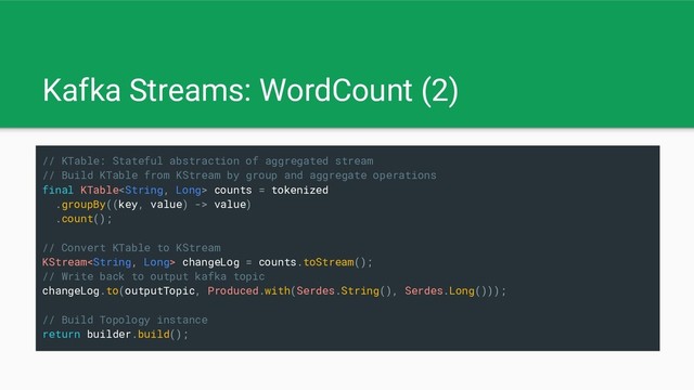 Kafka Streams: WordCount (2)
// KTable: Stateful abstraction of aggregated stream
// Build KTable from KStream by group and aggregate operations
final KTable counts = tokenized
.groupBy((key, value) -> value)
.count();
// Convert KTable to KStream
KStream changeLog = counts.toStream();
// Write back to output kafka topic
changeLog.to(outputTopic, Produced.with(Serdes.String(), Serdes.Long()));
// Build Topology instance
return builder.build();
