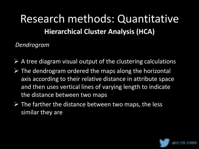 Research methods: Quantitative
Hierarchical Cluster Analysis (HCA)
 A tree diagram visual output of the clustering calculations
 The dendrogram ordered the maps along the horizontal
axis according to their relative distance in attribute space
and then uses vertical lines of varying length to indicate
the distance between two maps
 The farther the distance between two maps, the less
similar they are
Dendrogram
