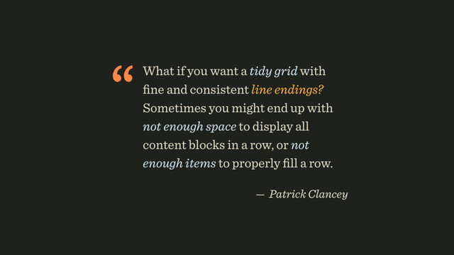 “What if you want a tidy grid with
ﬁne and consistent line endings?
Sometimes you might end up with
not enough space to display all
content blocks in a row, or not
enough items to properly ﬁll a row.
 
— Patrick Clancey
