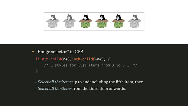 — Select all the items up to and including the ﬁfth item, then 
— Select all the items from the third item onwards.
• “Range selector” in CSS: 
li:nth-child(n+3):nth-child(-n+5) { 
/* … styles for list items from 3 to 5 … */ 
}
