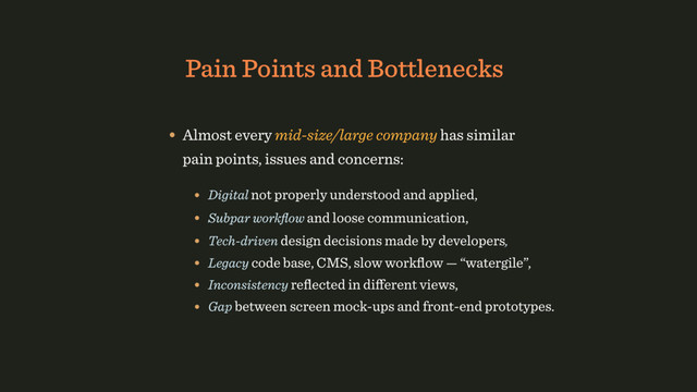 Pain Points and Bottlenecks
• Digital not properly understood and applied,
• Subpar workﬂow and loose communication,
• Tech-driven design decisions made by developers,
• Legacy code base, CMS, slow workﬂow — “watergile”,
• Almost every mid-size/large company has similar
pain points, issues and concerns:
• Inconsistency reﬂected in diﬀerent views,
• Gap between screen mock-ups and front-end prototypes.
