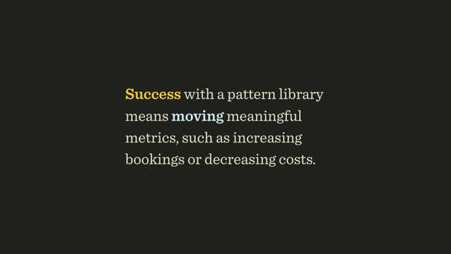 Success with a pattern library
means moving meaningful
metrics, such as increasing
bookings or decreasing costs.
