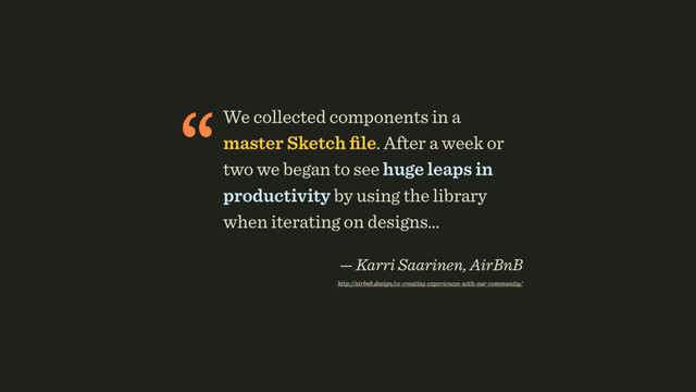 “We collected components in a
master Sketch ﬁle. After a week or
two we began to see huge leaps in
productivity by using the library
when iterating on designs… 
— Karri Saarinen, AirBnB 
http://airbnb.design/co-creating-experiences-with-our-community/

