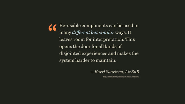 “Re-usable components can be used in
many diﬀerent but similar ways. It
leaves room for interpretation. This
opens the door for all kinds of
disjointed experiences and makes the
system harder to maintain. 
— Karri Saarinen, AirBnB 
http://airbnb.design/building-a-visual-language/ 
