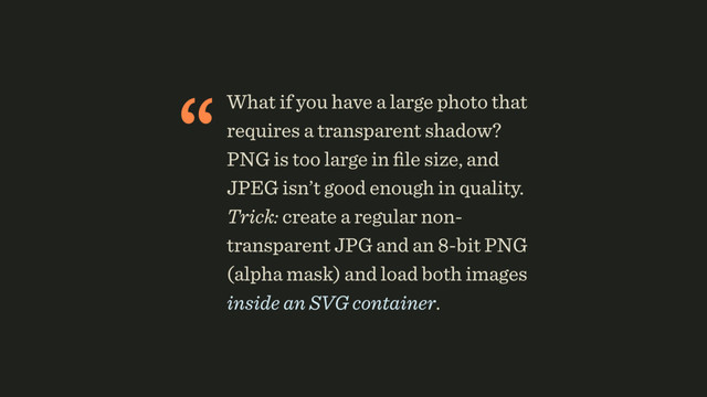 “What if you have a large photo that
requires a transparent shadow?
PNG is too large in ﬁle size, and
JPEG isn’t good enough in quality.
Trick: create a regular non-
transparent JPG and an 8-bit PNG
(alpha mask) and load both images
inside an SVG container.
