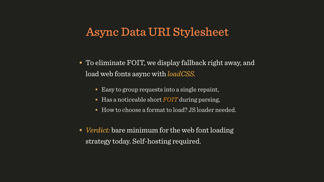 Async Data URI Stylesheet
• To eliminate FOIT, we display fallback right away, and
load web fonts async with loadCSS.
• Verdict: bare minimum for the web font loading
strategy today. Self-hosting required.
• Easy to group requests into a single repaint,
• Has a noticeable short FOIT during parsing,
• How to choose a format to load? JS loader needed.
