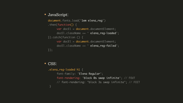• JavaScript: 
document.fonts.load('1em elena_reg’) 
.then(function() { 
var docEl = document.documentElement; 
docEl.className += ' elena_reg-loaded’; 
}).catch(function () {  
var docEl = document.documentElement; 
docEl.className += ' elena_reg-failed’; 
});
• CSS: 
.elena_reg-loaded h1 { 
font-family: "Elena Regular"; 
font-rendering: "block 0s swap infinite"; // FOUT 
// font-rendering: "block 3s swap infinite"; // FOIT 
}
