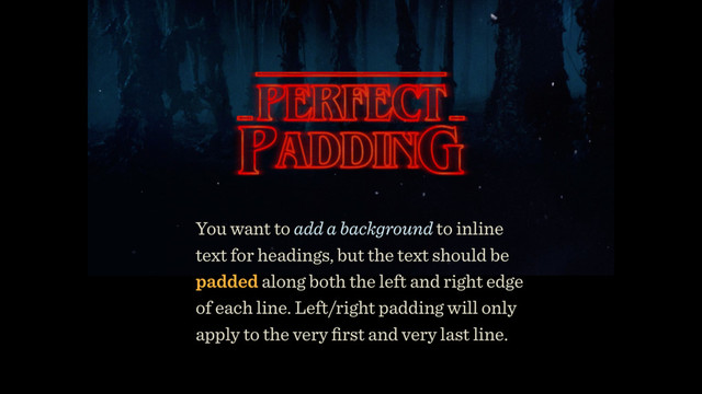 You want to add a background to inline
text for headings, but the text should be
padded along both the left and right edge
of each line. Left/right padding will only
apply to the very ﬁrst and very last line.
