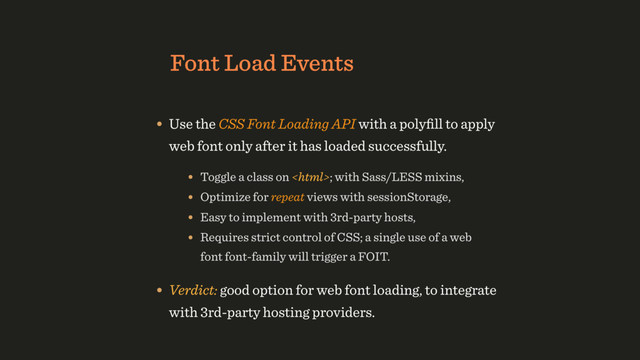 Font Load Events
• Use the CSS Font Loading API with a polyﬁll to apply
web font only after it has loaded successfully.
• Verdict: good option for web font loading, to integrate
with 3rd-party hosting providers.
• Toggle a class on ; with Sass/LESS mixins,
• Requires strict control of CSS; a single use of a web
font font-family will trigger a FOIT.
• Optimize for repeat views with sessionStorage,
• Easy to implement with 3rd-party hosts,
