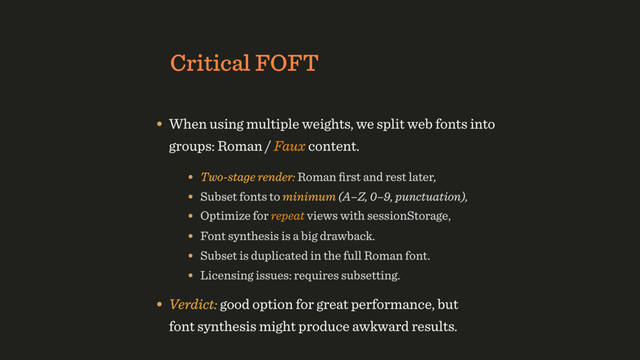 Critical FOFT
• When using multiple weights, we split web fonts into
groups: Roman / Faux content.
• Two-stage render: Roman ﬁrst and rest later,
• Optimize for repeat views with sessionStorage,
• Font synthesis is a big drawback.
• Verdict: good option for great performance, but 
font synthesis might produce awkward results.
• Subset fonts to minimum (A–Z, 0–9, punctuation),
• Subset is duplicated in the full Roman font.
• Licensing issues: requires subsetting.
