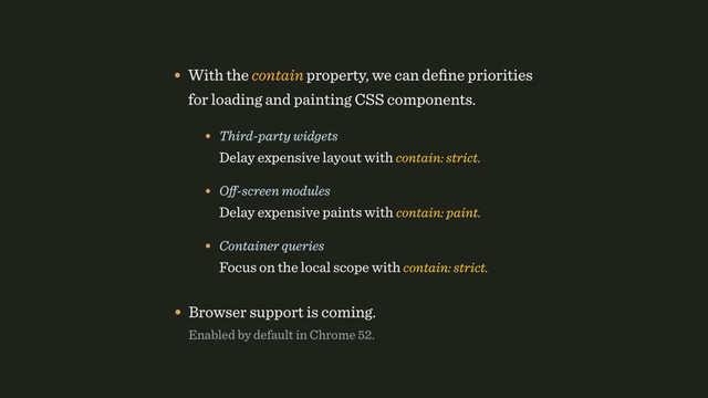 • With the contain property, we can deﬁne priorities
for loading and painting CSS components.
• Third-party widgets 
Delay expensive layout with contain: strict.
• Oﬀ-screen modules 
Delay expensive paints with contain: paint.
• Container queries 
Focus on the local scope with contain: strict.
• Browser support is coming. 
Enabled by default in Chrome 52.
