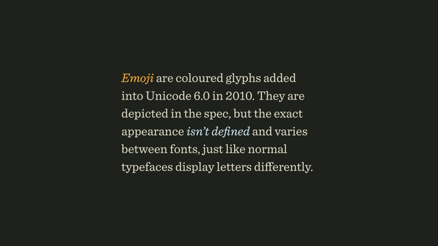Emoji are coloured glyphs added
into Unicode 6.0 in 2010. They are
depicted in the spec, but the exact
appearance isn’t deﬁned and varies
between fonts, just like normal
typefaces display letters diﬀerently.
